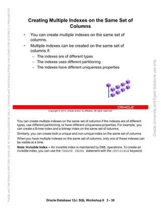 You can create multiple indexes on the same set of columns if the indexes are of different
types, use different partitioning, or have different uniqueness properties. For example, you
can create a B-tree index and a bitmap index on the same set of columns.
Similarly, you can create both a unique and non-unique index on the same set of columns
When you have multiple indexes on the same set of columns, only one of these indexes can
be visible at a time.
Note: Invisible Index – An invisible index is maintained by DML operations. To create an
invisible index, you can use the CREATE INDEX statement with the INVISIBLE keyword.
Oracle Database 12c: SQL Workshop II 3 - 30
Copyright © 2013, Oracle and/or its affiliates. All rights reserved.
Creating Multiple Indexes on the Same Set of
Columns
• You can create multiple indexes on the same set of
columns.
• Multiple indexes can be created on the same set of
columns if:
– The indexes are of different types
– The indexes uses different partitioning
– The indexes have different uniqueness properties
OracleUniversityandEgabiSolutionsuseonly
THESEeKITMATERIALSAREFORYOURUSEINTHISCLASSROOMONLY.COPYINGeKITMATERIALSFROMTHISCOMPUTERISSTRICTLYPROHIBITED
 