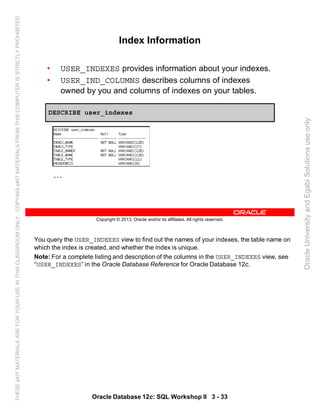 You query the USER_INDEXES view to find out the names of your indexes, the table name on
which the index is created, and whether the index is unique.
Note: For a complete listing and description of the columns in the USER_INDEXES view, see
“USER_INDEXES” in the Oracle Database Reference for Oracle Database 12c.
Oracle Database 12c: SQL Workshop II 3 - 33
Copyright © 2013, Oracle and/or its affiliates. All rights reserved.
Index Information
• USER_INDEXES provides information about your indexes.
• USER_IND_COLUMNS describes columns of indexes
owned by you and columns of indexes on your tables.
DESCRIBE user_indexes
…
OracleUniversityandEgabiSolutionsuseonly
THESEeKITMATERIALSAREFORYOURUSEINTHISCLASSROOMONLY.COPYINGeKITMATERIALSFROMTHISCOMPUTERISSTRICTLYPROHIBITED
 