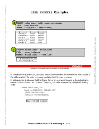 In slide example a, the USER_INDEXES view is queried to find the name of the index, name of
the table on which the index is created, and whether the index is unique.
In slide example b, observe that the Oracle Server gives a generic name to the index that is
created for the PRIMARY KEY column. The EMP_LIB table is created by using the following
code:
CREATE TABLE emp_lib
(book_id NUMBER(6) PRIMARY KEY,
title VARCHAR2(25),
category VARCHAR2(20));
Oracle Database 12c: SQL Workshop II 3 - 34
Copyright © 2013, Oracle and/or its affiliates. All rights reserved.
USER_INDEXES: Examples
SELECT index_name, table_name, uniqueness
FROM user_indexes
WHERE table_name = 'EMPLOYEES';
SELECT index_name, table_name
FROM user_indexes
WHERE table_name = 'EMP_LIB';
a
b
…
OracleUniversityandEgabiSolutionsuseonly
THESEeKITMATERIALSAREFORYOURUSEINTHISCLASSROOMONLY.COPYINGeKITMATERIALSFROMTHISCOMPUTERISSTRICTLYPROHIBITED
 