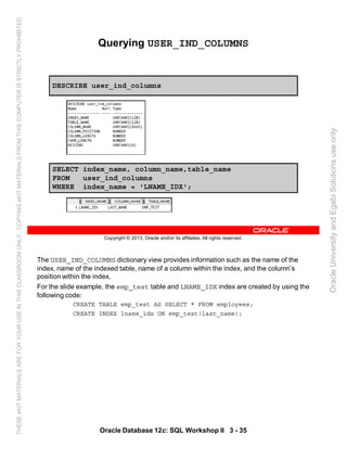 The USER_IND_COLUMNS dictionary view provides information such as the name of the
index, name of the indexed table, name of a column within the index, and the column’s
position within the index.
For the slide example, the emp_test table and LNAME_IDX index are created by using the
following code:
CREATE TABLE emp_test AS SELECT * FROM employees;
CREATE INDEX lname_idx ON emp_test(last_name);
Oracle Database 12c: SQL Workshop II 3 - 35
Copyright © 2013, Oracle and/or its affiliates. All rights reserved.
Querying USER_IND_COLUMNS
DESCRIBE user_ind_columns
SELECT index_name, column_name,table_name
FROM user_ind_columns
WHERE index_name = 'LNAME_IDX';
OracleUniversityandEgabiSolutionsuseonly
THESEeKITMATERIALSAREFORYOURUSEINTHISCLASSROOMONLY.COPYINGeKITMATERIALSFROMTHISCOMPUTERISSTRICTLYPROHIBITED
 