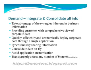 Demand – Integrate & Consolidate all info
 Take advantage of the synergies inherent in business
    information
   Providing customer with comprehensive view of
    corporate data
   Quickly, efficiently and economically deploy corporate
    data through a single application
   Synchronously sharing information
   Consolidate data on-fly
   Avoid application customization
   Transparently access any number of Systems(non-Oracle)
 