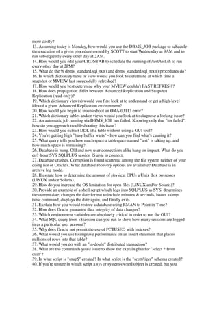 more costly?
13. Assuming today is Monday, how would you use the DBMS_JOB package to schedule
the execution of a given procedure owned by SCOTT to start Wednesday at 9AM and to
run subsequently every other day at 2AM.
14. How would you edit your CRONTAB to schedule the running of /test/test.sh to run
every other day at 2PM?
15. What do the 9i dbms_standard.sql_txt() and dbms_standard.sql_text() procedures do?
16. In which dictionary table or view would you look to determine at which time a
snapshot or MVIEW last successfully refreshed?
17. How would you best determine why your MVIEW couldn't FAST REFRESH?
18. How does propagation differ between Advanced Replication and Snapshot
Replication (read-only)?
19. Which dictionary view(s) would you first look at to understand or get a high-level
idea of a given Advanced Replication environment?
20. How would you begin to troubleshoot an ORA-03113 error?
21. Which dictionary tables and/or views would you look at to diagnose a locking issue?
22. An automatic job running via DBMS_JOB has failed. Knowing only that "it's failed",
how do you approach troubleshooting this issue?
23. How would you extract DDL of a table without using a GUI tool?
24. You're getting high "busy buffer waits" - how can you find what's causing it?
25. What query tells you how much space a tablespace named "test" is taking up, and
how much space is remaining?
26. Database is hung. Old and new user connections alike hang on impact. What do you
do? Your SYS SQLPLUS session IS able to connect.
27. Database crashes. Corruption is found scattered among the file system neither of your
doing nor of Oracle's. What database recovery options are available? Database is in
archive log mode.
28. Illustrate how to determine the amount of physical CPUs a Unix Box possesses
(LINUX and/or Solaris).
29. How do you increase the OS limitation for open files (LINUX and/or Solaris)?
30. Provide an example of a shell script which logs into SQLPLUS as SYS, determines
the current date, changes the date format to include minutes & seconds, issues a drop
table command, displays the date again, and finally exits.
31. Explain how you would restore a database using RMAN to Point in Time?
32. How does Oracle guarantee data integrity of data changes?
33. Which environment variables are absolutely critical in order to run the OUI?
34. What SQL query from v$session can you run to show how many sessions are logged
in as a particular user account?
35. Why does Oracle not permit the use of PCTUSED with indexes?
36. What would you use to improve performance on an insert statement that places
millions of rows into that table?
37. What would you do with an "in-doubt" distributed transaction?
38. What are the commands you'd issue to show the explain plan for "select * from
dual"?
39. In what script is "snap$" created? In what script is the "scott/tiger" schema created?
40. If you're unsure in which script a sys or system-owned object is created, but you
 