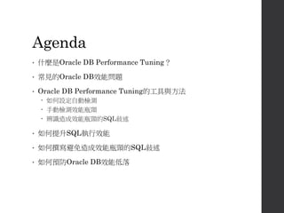Agenda
• 什麼是Oracle DB Performance Tuning？
• 常見的Oracle DB效能問題
• Oracle DB Performance Tuning的工具與方法
 如何設定自動檢測
 手動檢測效能瓶頸
 辨識造成效能瓶頸的SQL敍述
• 如何提升SQL執行效能
• 如何撰寫避免造成效能瓶頸的SQL敍述
• 如何預防Oracle DB效能低落
 