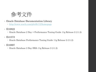 參考文件
• Oracle Database Documentation Library
 http://www.oracle.com/pls/db112/homepage
• E10822
 Oracle Database 2 Day + Performance Tuning Guide 11g Release 2 (11.2)
• E41573
 Oracle Database Performance Tuning Guide 11g Release 2 (11.2)
• E10897
 Oracle Database 2 Day DBA 11g Release 2 (11.2)
 
