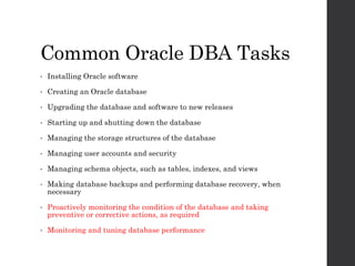 Common Oracle DBA Tasks
• Installing Oracle software
• Creating an Oracle database
• Upgrading the database and software to new releases
• Starting up and shutting down the database
• Managing the storage structures of the database
• Managing user accounts and security
• Managing schema objects, such as tables, indexes, and views
• Making database backups and performing database recovery, when
necessary
• Proactively monitoring the condition of the database and taking
preventive or corrective actions, as required
• Monitoring and tuning database performance
 
