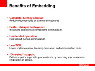 Benefits of Embedding

• Complete, turnkey solution:
 Reduce dependencies on external components

• Faster, cheaper deployment:
 Install and configure all components automatically

• Unattended operation:
 Run without human administration

• Low TCO:
 Lower implementation, licensing, hardware, and administration costs

• “One-stop” support:
 Deliver superior support to your customer by becoming your customer's
 single point of contact
 
