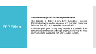 ERP Pitfalls
Some common pitfalls of ERP implementation
The decision to deploy a new ERP (Enterprise Resource
Planning) software solution takes not only monetary resources,
but expertise, effort and extensive communication.
A detailed plan goes a long way towards a successful ERP
software implementation and helps organization avoid the most
common pitfalls associated with ERP solution installs.
 