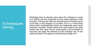 5) Inadequate
training
Dedicating time to educate users about the software is crucial
as it affects not only processes but the entire operation of the
business. Training can often be something that is thought about
much later in the progress of a project, but it is a reoccurring
theme within implementation failure as inadequate users aren’t
productive workers. Project teams and users need to be made
aware how their tasks will be made easier and be briefed on
how they can apply the software to their everyday role. A new
software system can appear overwhelming to begin with.
 
