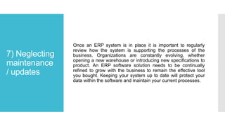 7) Neglecting
maintenance
/ updates
Once an ERP system is in place it is important to regularly
review how the system is supporting the processes of the
business. Organizations are constantly evolving, whether
opening a new warehouse or introducing new specifications to
product. An ERP software solution needs to be continually
refined to grow with the business to remain the effective tool
you bought. Keeping your system up to date will protect your
data within the software and maintain your current processes.
 