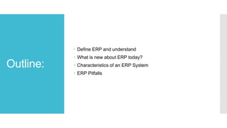 Outline:
 Define ERP and understand
 What is new about ERP today?
 Characteristics of an ERP System
 ERP Pitfalls
 