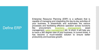 Define ERP
Enterprise Resource Planning (ERP) is a software that is
capable of managing and integrating the day-to-day activities of
your business. It streamlines and automates the various
processes and facilitating effective operation across functions
like procurement, inventory management, asset
management, sales management etc. In short, it will help you
to have a 360 degree view of your business. In current times, it
has become a much-needed solution to ensure better
productivity and business growth.
 