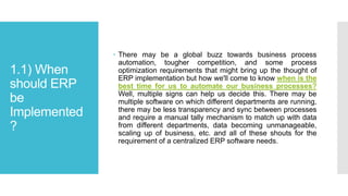 1.1) When
should ERP
be
Implemented
?
 There may be a global buzz towards business process
automation, tougher competition, and some process
optimization requirements that might bring up the thought of
ERP implementation but how we'll come to know when is the
best time for us to automate our business processes?
Well, multiple signs can help us decide this. There may be
multiple software on which different departments are running,
there may be less transparency and sync between processes
and require a manual tally mechanism to match up with data
from different departments, data becoming unmanageable,
scaling up of business, etc. and all of these shouts for the
requirement of a centralized ERP software needs.
 
