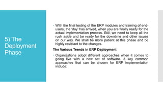 5) The
Deployment
Phase
 With the final testing of the ERP modules and training of end-
users, the ‘day’ has arrived, when you are finally ready for the
actual implementation process. Still, we need to keep all the
rush aside and be ready for the downtime and other issues
on our way. We shall be more patient at this phase and be
highly resistant to the changes.
The Various Trends in ERP Deployment
 Organizations adopt different approaches when it comes to
going live with a new set of software. 3 key common
approaches that can be chosen for ERP implementation
include:
 