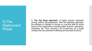 5) The
Deployment
Phase
 1. The big bang approach: A highly popular approach
among various big businesses. With the big-bang approach,
the software is installed in one-go on a go-live date for entire
teams of the organization including sales, finance, operations,
marketing, etc. Thus, requires a lot of planning, as a single
mistake has the potential of affecting all business functions.
 