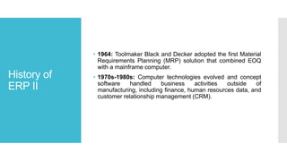 History of
ERP II
• 1964: Toolmaker Black and Decker adopted the first Material
Requirements Planning (MRP) solution that combined EOQ
with a mainframe computer.
• 1970s-1980s: Computer technologies evolved and concept
software handled business activities outside of
manufacturing, including finance, human resources data, and
customer relationship management (CRM).
 