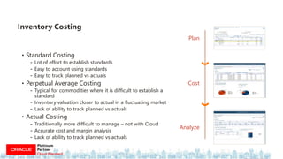 • Standard Costing
- Lot of effort to establish standards
- Easy to account using standards
- Easy to track planned vs actuals
• Perpetual Average Costing
- Typical for commodities where it is difficult to establish a
standard
- Inventory valuation closer to actual in a fluctuating market
- Lack of ability to track planned vs actuals
• Actual Costing
- Traditionally more difficult to manage – not with Cloud
- Accurate cost and margin analysis
- Lack of ability to track planned vs actuals
Inventory Costing
Plan
Analyze
Cost
 