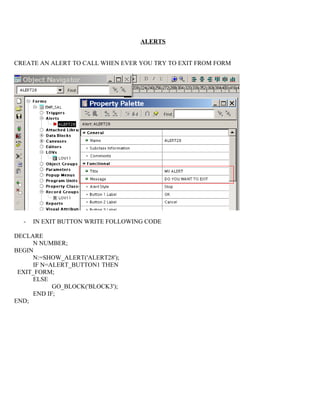 ALERTS


CREATE AN ALERT TO CALL WHEN EVER YOU TRY TO EXIT FROM FORM




  -   IN EXIT BUTTON WRITE FOLLOWING CODE

DECLARE
     N NUMBER;
BEGIN
     N:=SHOW_ALERT('ALERT28');
     IF N=ALERT_BUTTON1 THEN
 EXIT_FORM;
     ELSE
           GO_BLOCK('BLOCK3');
     END IF;
END;
 