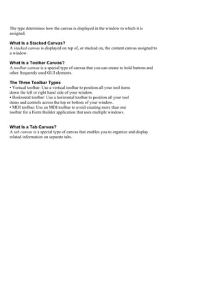 The type determines how the canvas is displayed in the window to which it is
assigned.

What Is a Stacked Canvas?
A stacked canvas is displayed on top of, or stacked on, the content canvas assigned to
a window.

What Is a Toolbar Canvas?
A toolbar canvas is a special type of canvas that you can create to hold buttons and
other frequently used GUI elements.

The Three Toolbar Types
• Vertical toolbar: Use a vertical toolbar to position all your tool items
down the left or right hand side of your window.
• Horizontal toolbar: Use a horizontal toolbar to position all your tool
items and controls across the top or bottom of your window.
• MDI toolbar: Use an MDI toolbar to avoid creating more than one
toolbar for a Form Builder application that uses multiple windows.


What Is a Tab Canvas?
A tab canvas is a special type of canvas that enables you to organize and display
related information on separate tabs.
 