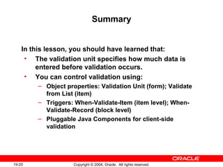 19-20 Copyright © 2004, Oracle. All rights reserved.
Summary
In this lesson, you should have learned that:
• The validation unit specifies how much data is
entered before validation occurs.
• You can control validation using:
– Object properties: Validation Unit (form); Validate
from List (item)
– Triggers: When-Validate-Item (item level); When-
Validate-Record (block level)
– Pluggable Java Components for client-side
validation
 