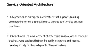 Service Oriented Architecture
• SOA provides an enterprise architecture that supports building
connected enterprise applications to provide solutions to business
problems.
• SOA facilitates the development of enterprise applications as modular
business web services that can be easily integrated and reused,
creating a truly flexible, adaptable IT infrastructure.
 
