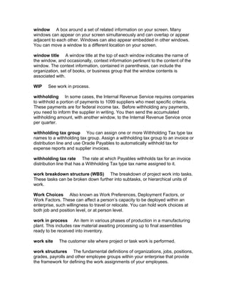 window A box around a set of related information on your screen. Many
windows can appear on your screen simultaneously and can overlap or appear
adjacent to each other. Windows can also appear embedded in other windows.
You can move a window to a different location on your screen.

window title A window title at the top of each window indicates the name of
the window, and occasionally, context information pertinent to the content of the
window. The context information, contained in parenthesis, can include the
organization, set of books, or business group that the window contents is
associated with.

WIP    See work in process.

withholding In some cases, the Internal Revenue Service requires companies
to withhold a portion of payments to 1099 suppliers who meet specific criteria.
These payments are for federal income tax. Before withholding any payments,
you need to inform the supplier in writing. You then send the accumulated
withholding amount, with another window, to the Internal Revenue Service once
per quarter.

withholding tax group You can assign one or more Withholding Tax type tax
names to a withholding tax group. Assign a withholding tax group to an invoice or
distribution line and use Oracle Payables to automatically withhold tax for
expense reports and supplier invoices.

withholding tax rate The rate at which Payables withholds tax for an invoice
distribution line that has a Withholding Tax type tax name assigned to it.

work breakdown structure (WBS) The breakdown of project work into tasks.
These tasks can be broken down further into subtasks, or hierarchical units of
work.

Work Choices Also known as Work Preferences, Deployment Factors, or
Work Factors. These can affect a person’s capacity to be deployed within an
enterprise, such willingness to travel or relocate. You can hold work choices at
both job and position level, or at person level.

work in process An item in various phases of production in a manufacturing
plant. This includes raw material awaiting processing up to final assemblies
ready to be received into inventory.

work site    The customer site where project or task work is performed.

work structures The fundamental definitions of organizations, jobs, positions,
grades, payrolls and other employee groups within your enterprise that provide
the framework for defining the work assignments of your employees.
 