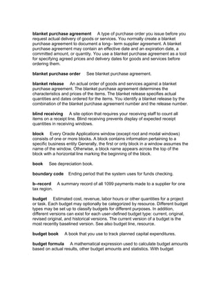 blanket purchase agreement A type of purchase order you issue before you
request actual delivery of goods or services. You normally create a blanket
purchase agreement to document a long– term supplier agreement. A blanket
purchase agreement may contain an effective date and an expiration date, a
committed amount, or quantity. You use a blanket purchase agreement as a tool
for specifying agreed prices and delivery dates for goods and services before
ordering them.

blanket purchase order      See blanket purchase agreement.

blanket release An actual order of goods and services against a blanket
purchase agreement. The blanket purchase agreement determines the
characteristics and prices of the items. The blanket release specifies actual
quantities and dates ordered for the items. You identify a blanket release by the
combination of the blanket purchase agreement number and the release number.

blind receiving A site option that requires your receiving staff to count all
items on a receipt line. Blind receiving prevents display of expected receipt
quantities in receiving windows.

block Every Oracle Applications window (except root and modal windows)
consists of one or more blocks. A block contains information pertaining to a
specific business entity Generally, the first or only block in a window assumes the
name of the window. Otherwise, a block name appears across the top of the
block with a horizontal line marking the beginning of the block.

book    See depreciation book.

boundary code      Ending period that the system uses for funds checking.

b–record      A summary record of all 1099 payments made to a supplier for one
tax region.

budget Estimated cost, revenue, labor hours or other quantities for a project
or task. Each budget may optionally be categorized by resource. Different budget
types may be set up to classify budgets for different purposes. In addition,
different versions can exist for each user–defined budget type: current, original,
revised original, and historical versions. The current version of a budget is the
most recently baselined version. See also budget line, resource.

budget book      A book that you use to track planned capital expenditures.

budget formula A mathematical expression used to calculate budget amounts
based on actual results, other budget amounts and statistics. With budget
 