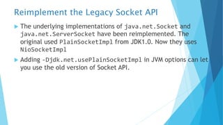 Reimplement the Legacy Socket API
u The underlying implementations of java.net.Socket and
java.net.ServerSocket have been reimplemented. The
original used PlainSocketImpl from JDK1.0. Now they uses
NioSocketImpl
u Adding -Djdk.net.usePlainSocketImpl in JVM options can let
you use the old version of Socket API.
 