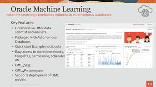 Oracle Machine Learning
Key Features:
• Collaborative UI for data
scientist and analysts
• Packaged with Autonomous
Databases
• Quick start Example notebooks
• Easy access to shared notebooks,
templates, permissions, scheduler,
etc.
• OML4SQL
• OML4Py coming soon
• Supports deployment of OML
models
Machine Learning Notebooks included in Autonomous Databases
Copyright © 2020 Oracle and/or its affiliates.
 