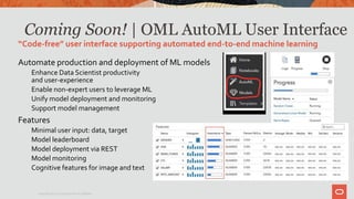 Coming Soon! | OML AutoML User Interface
Automate production and deployment of ML models
Enhance Data Scientist productivity
and user-experience
Enable non-expert users to leverage ML
Unify model deployment and monitoring
Support model management
Features
Minimal user input: data, target
Model leaderboard
Model deployment via REST
Model monitoring
Cognitive features for image and text
“Code-free” user interface supporting automated end-to-end machine learning
Copyright © 2020 Oracle and/or its affiliates.
 