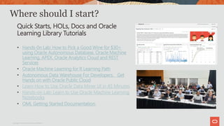 Where should I start?
Quick Starts, HOLs, Docs and Oracle
Learning Library Tutorials
• Hands-0n Lab: How to Pick a Good Wine for $30<
using Oracle Autonomous Database, Oracle Machine
Learning, APEX, Oracle Analytics Cloud and REST
Services
• Oracle Machine Learning for R Learning Path
• Autonomous Data Warehouse For Developers. Get
Hands on with Oracle Public Cloud
• Learn How to Use Oracle Data Miner UI in 45 Minutes
• Hands-on Lab: Learn to Use Oracle Machine Learning
Notebooks
• OML Getting Started Documentation:
Copyright © 2019 Oracle and/or its affiliates.
 