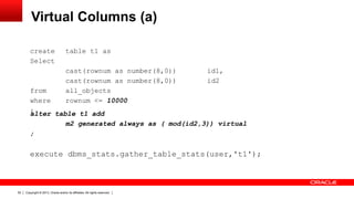 Copyright © 2013, Oracle and/or its affiliates. All rights reserved.52
Virtual Columns (a)
create table t1 as
Select
cast(rownum as number(8,0)) id1,
cast(rownum as number(8,0)) id2
from all_objects
where rownum <= 10000
;
execute dbms_stats.gather_table_stats(user,'t1');
alter table t1 add
m2 generated always as ( mod(id2,3)) virtual
;
 