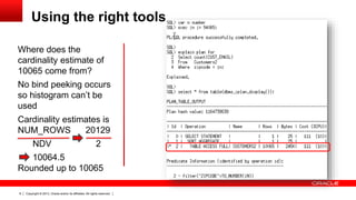 Copyright © 2013, Oracle and/or its affiliates. All rights reserved.6
Where does the
cardinality estimate of
10065 come from?
Using the right tools
No bind peeking occurs
so histogram can’t be
used
Cardinality estimates is
NUM_ROWS 20129
NDV 2
10064.5
Rounded up to 10065
 