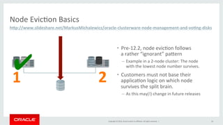 Copyright	
  ©	
  2016,	
  Oracle	
  and/or	
  its	
  aﬃliates.	
  All	
  rights	
  reserved.	
  	
  |	
   24	
  
•  Pre-­‐12.2,	
  node	
  evic@on	
  follows	
  	
  
a	
  rather	
  “ignorant”	
  paPern	
  
–  Example	
  in	
  a	
  2-­‐node	
  cluster:	
  The	
  node	
  	
  
with	
  the	
  lowest	
  node	
  number	
  survives.	
  	
  
•  Customers	
  must	
  not	
  base	
  their	
  
applica@on	
  logic	
  on	
  which	
  node	
  	
  
survives	
  the	
  split	
  brain.	
  	
  
–  As	
  this	
  may(!)	
  change	
  in	
  future	
  releases	
  	
  
Node	
  Evic@on	
  Basics	
  
h"p://www.slideshare.net/MarkusMichalewicz/oracle-­‐clusterware-­‐node-­‐management-­‐and-­‐voKng-­‐disks	
  	
  
✔	
  
1	
   2	
  
 