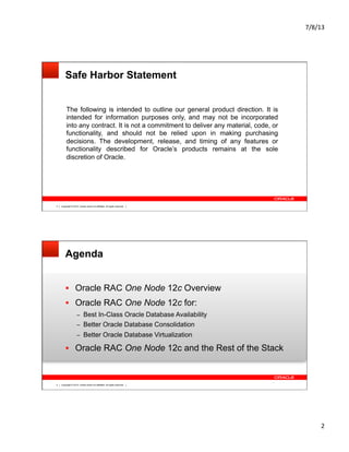 7/8/13	
  
2	
  
Copyright © 2012, Oracle and/or its affiliates. All rights reserved.3
Safe Harbor Statement
The following is intended to outline our general product direction. It is
intended for information purposes only, and may not be incorporated
into any contract. It is not a commitment to deliver any material, code, or
functionality, and should not be relied upon in making purchasing
decisions. The development, release, and timing of any features or
functionality described for Oracle’s products remains at the sole
discretion of Oracle.
Copyright © 2012, Oracle and/or its affiliates. All rights reserved.4
Agenda
§  Oracle RAC One Node 12c Overview
§  Oracle RAC One Node 12c for:
–  Best In-Class Oracle Database Availability
–  Better Oracle Database Consolidation
–  Better Oracle Database Virtualization
§  Oracle RAC One Node 12c and the Rest of the Stack
 