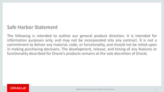 Copyright © 2015, Oracle and/or its affiliates. All rights reserved. |
Safe Harbor Statement
The following is intended to outline our general product direction. It is intended for
information purposes only, and may not be incorporated into any contract. It is not a
commitment to deliver any material, code, or functionality, and should not be relied upon
in making purchasing decisions. The development, release, and timing of any features or
functionality described for Oracle’s products remains at the sole discretion of Oracle.
2
 