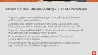 • Supports system-managed sharding on Oracle Enterprise Extreme
performance database edition.
• Automatic and uniform distribution of Shards, Catalog and Shard
Directors across ADs in a region and Fault Domains within each AD.
• Supports dataguard based data replication for shards and catalog and
thus provides high availability within a region.
• Provides the ability to easily scale the number of Shards and
provides horizontal scalability.
• Provides the ability to easily scale the number of Shard Directors for
high availability and load balancing of requests.
Features of Oracle Database Sharding v1.0 on OCI Marketplace
 