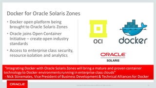 Copyright	©	2016 Oracle	and/or	its	affiliates.	All	rights	reserved.		|
• Docker open	platform	being	
brought	to	Oracle	Solaris	Zones
• Oracle	joins	Open	Container	
Initiative	– create	open	industry	
standards
• Access	to	enterprise	class	security,	
resource	isolation	and	analytics
Docker for	Oracle	Solaris	Zones
18
OCI
“Integrating	Docker with	Oracle	Solaris	Zones	will	bring	a	mature	and	proven	container	
technology	to	Docker environments	running	in	enterprise	class	clouds”
- Nick	Stinemates,	Vice	President	of	Business	Development	&	Technical	Alliances	for	Docker
 