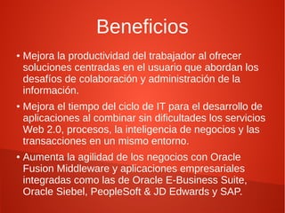 Beneficios
●   Mejora la productividad del trabajador al ofrecer
    soluciones centradas en el usuario que abordan los
    desafíos de colaboración y administración de la
    información.
●   Mejora el tiempo del ciclo de IT para el desarrollo de
    aplicaciones al combinar sin dificultades los servicios
    Web 2.0, procesos, la inteligencia de negocios y las
    transacciones en un mismo entorno.
●
    Aumenta la agilidad de los negocios con Oracle
    Fusion Middleware y aplicaciones empresariales
    integradas como las de Oracle E-Business Suite,
    Oracle Siebel, PeopleSoft & JD Edwards y SAP.
 