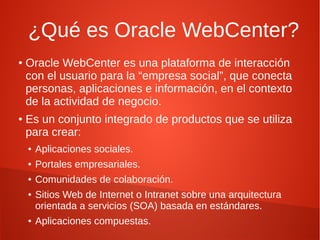 ¿Qué es Oracle WebCenter?
●   Oracle WebCenter es una plataforma de interacción
    con el usuario para la “empresa social”, que conecta
    personas, aplicaciones e información, en el contexto
    de la actividad de negocio.
●   Es un conjunto integrado de productos que se utiliza
    para crear:
    ●   Aplicaciones sociales.
    ●   Portales empresariales.
    ●   Comunidades de colaboración.
    ●   Sitios Web de Internet o Intranet sobre una arquitectura
        orientada a servicios (SOA) basada en estándares.
    ●   Aplicaciones compuestas.
 