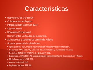 Características
●   Repositorio de Contenido.
●   Colaboración en Equipo.
●   Integración de Microsoft .NET.
●   Soporte móvil.
●   Búsqueda Empresarial.
●   Herramientas unificadas de desarrollo.
●   Aplicaciones y portales de contenido valioso.
●   Soporte para toda la plataforma:
    ●   Aplicaciones: JSF, model-viewcontroller (modelo-vista-controlador).
    ●   Seguridad: WS-Security, Servicio de Autorización y Autenticación Java.
    ●   Portales: JSR 168, WSRP 1.0 y 2.0, JSR 301.
    ●   Contenido: JCR/JSR 170 con conectores para SharePoint, Documentum y Notes.
    ●   Modelo de datos: JSR 227.
    ●   Comm: SIP/JSR 116.
    ●   Implementación: JSR 88.
 
