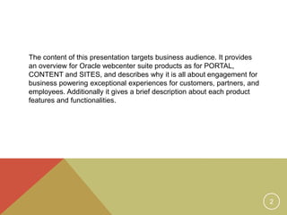 The content of this presentation targets business audience. It provides 
an overview for Oracle webcenter suite products as for PORTAL, 
CONTENT and SITES, and describes why it is all about engagement for 
business powering exceptional experiences for customers, partners, and 
employees. Additionally it gives a brief description about each product 
features and functionalities. 
2 
 