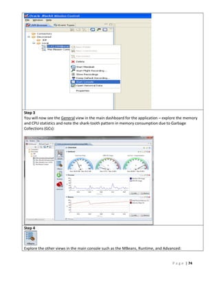 Step 3
You will now see the General view in the main dashboard for the application – explore the memory
and CPU statistics and note the shark-tooth pattern in memory consumption due to Garbage
Collections (GCs):




Step 4



Explore the other views in the main console such as the MBeans, Runtime, and Advanced:


                                                                                  P a g e | 74
 