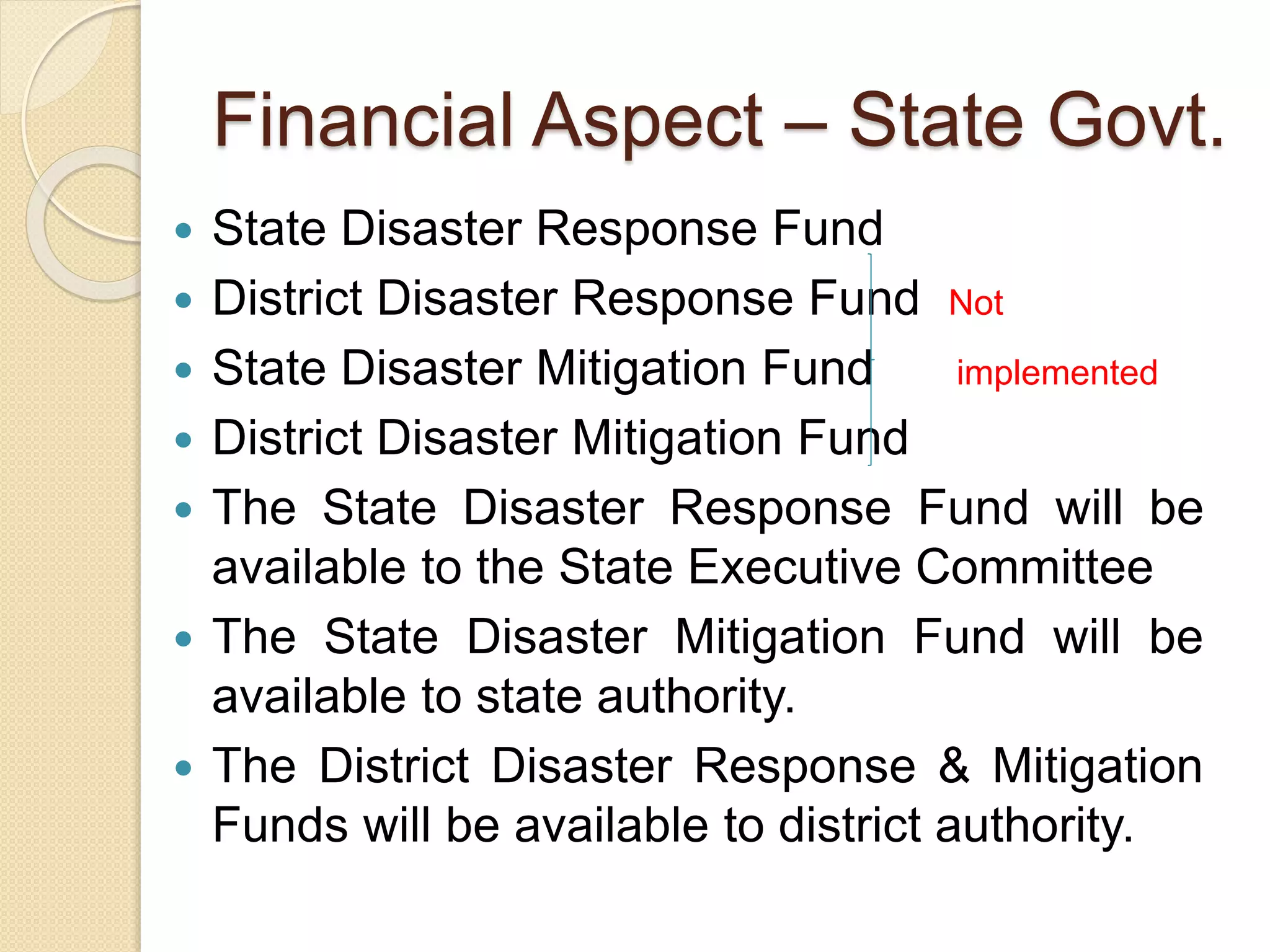  State Disaster Response Fund
 District Disaster Response Fund Not
 State Disaster Mitigation Fund implemented
 District Disaster Mitigation Fund
 The State Disaster Response Fund will be
available to the State Executive Committee
 The State Disaster Mitigation Fund will be
available to state authority.
 The District Disaster Response & Mitigation
Funds will be available to district authority.
Financial Aspect – State Govt.
 