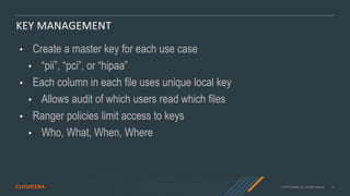 © 2019 Cloudera, Inc. All rights reserved. 22
KEY MANAGEMENT
• Create a master key for each use case
• “pii”, “pci”, or “hipaa”
• Each column in each file uses unique local key
• Allows audit of which users read which files
• Ranger policies limit access to keys
• Who, What, When, Where
 