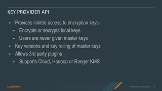 © 2019 Cloudera, Inc. All rights reserved. 23
KEY PROVIDER API
• Provides limited access to encryption keys
• Encrypts or decrypts local keys
• Users are never given master keys
• Key versions and key rolling of master keys
• Allows 3rd party plugins
• Supports Cloud, Hadoop or Ranger KMS
 