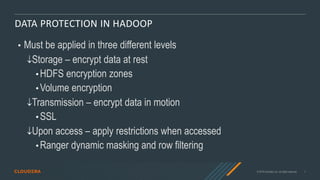 © 2019 Cloudera, Inc. All rights reserved. 7
DATA PROTECTION IN HADOOP
• Must be applied in three different levels
Storage – encrypt data at rest
• HDFS encryption zones
• Volume encryption
Transmission – encrypt data in motion
• SSL
Upon access – apply restrictions when accessed
• Ranger dynamic masking and row filtering
 