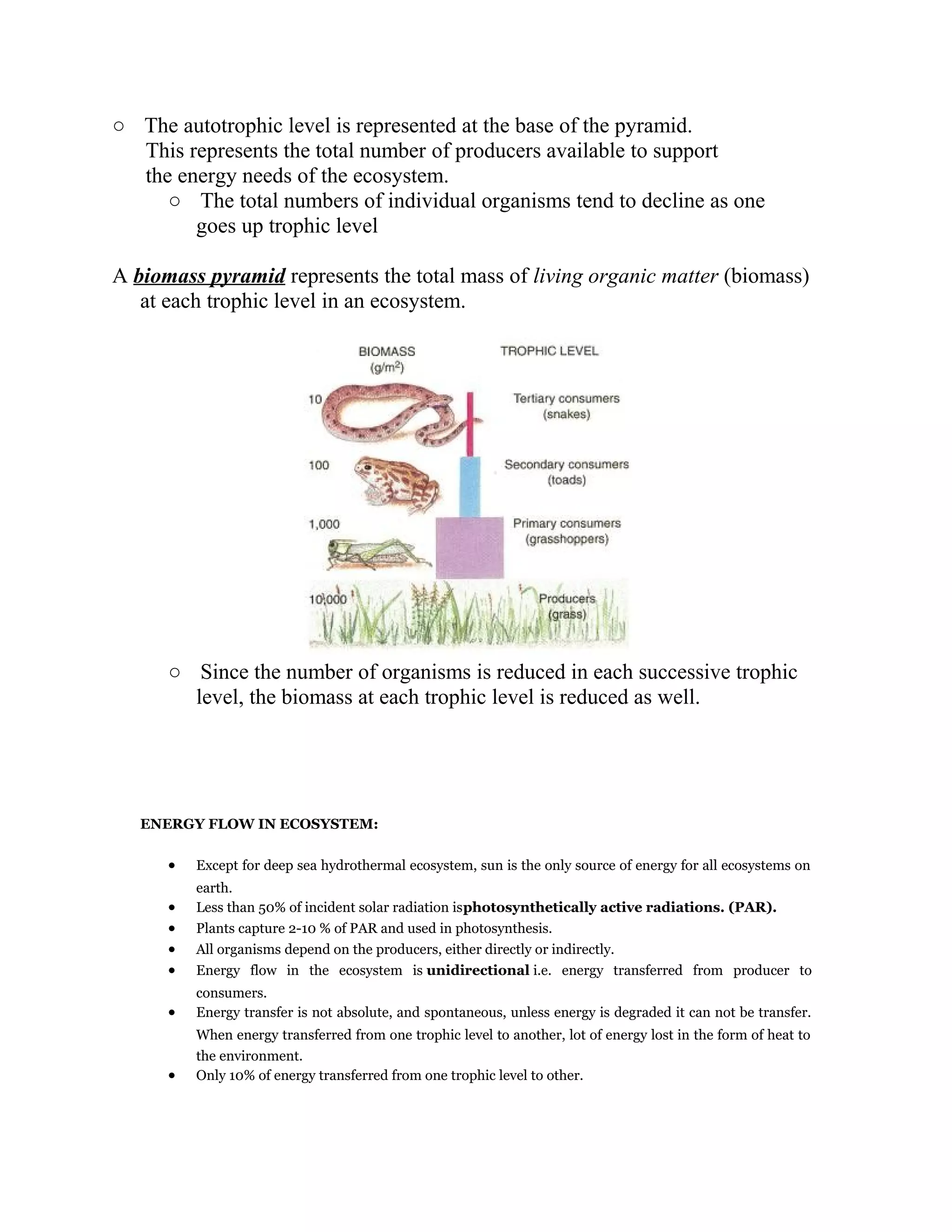 ○ The autotrophic level is represented at the base of the pyramid.
This represents the total number of producers available to support
the energy needs of the ecosystem.
○ The total numbers of individual organisms tend to decline as one
goes up trophic level
A biomass pyramid represents the total mass of living organic matter (biomass)
at each trophic level in an ecosystem.

○ Since the number of organisms is reduced in each successive trophic
level, the biomass at each trophic level is reduced as well.

ENERGY FLOW IN ECOSYSTEM:

•

Except for deep sea hydrothermal ecosystem, sun is the only source of energy for all ecosystems on

•
•
•
•

earth.
Less than 50% of incident solar radiation isphotosynthetically active radiations. (PAR).
Plants capture 2-10 % of PAR and used in photosynthesis.
All organisms depend on the producers, either directly or indirectly.
Energy flow in the ecosystem is unidirectional i.e. energy transferred from producer to

•

consumers.
Energy transfer is not absolute, and spontaneous, unless energy is degraded it can not be transfer.

•

When energy transferred from one trophic level to another, lot of energy lost in the form of heat to
the environment.
Only 10% of energy transferred from one trophic level to other.

 