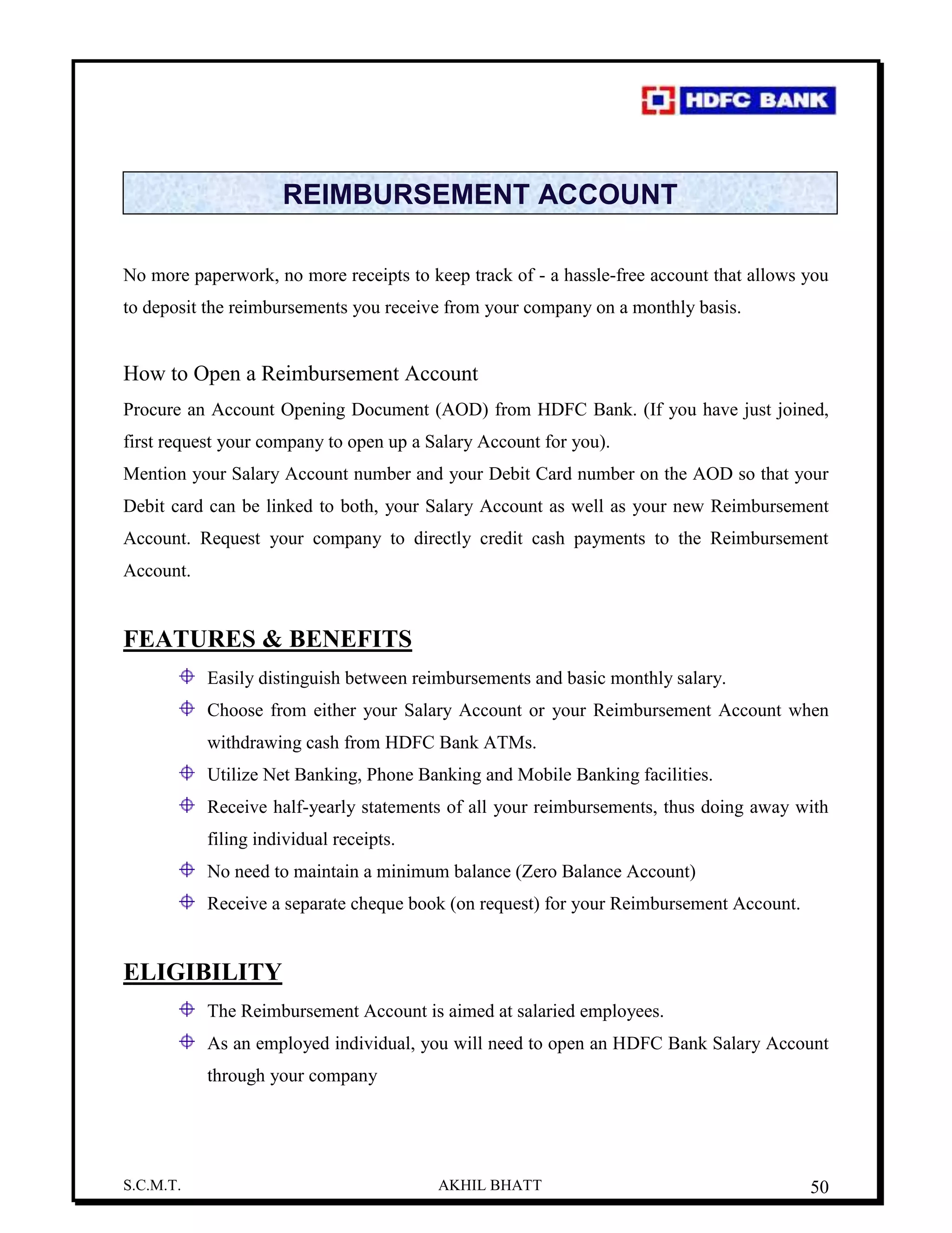 S.C.M.T. AKHIL BHATT 50
REIMBURSEMENT ACCOUNT
No more paperwork, no more receipts to keep track of - a hassle-free account that allows you
to deposit the reimbursements you receive from your company on a monthly basis.
How to Open a Reimbursement Account
Procure an Account Opening Document (AOD) from HDFC Bank. (If you have just joined,
first request your company to open up a Salary Account for you).
Mention your Salary Account number and your Debit Card number on the AOD so that your
Debit card can be linked to both, your Salary Account as well as your new Reimbursement
Account. Request your company to directly credit cash payments to the Reimbursement
Account.
FEATURES & BENEFITS
Easily distinguish between reimbursements and basic monthly salary.
Choose from either your Salary Account or your Reimbursement Account when
withdrawing cash from HDFC Bank ATMs.
Utilize Net Banking, Phone Banking and Mobile Banking facilities.
Receive half-yearly statements of all your reimbursements, thus doing away with
filing individual receipts.
No need to maintain a minimum balance (Zero Balance Account)
Receive a separate cheque book (on request) for your Reimbursement Account.
ELIGIBILITY
The Reimbursement Account is aimed at salaried employees.
As an employed individual, you will need to open an HDFC Bank Salary Account
through your company
 