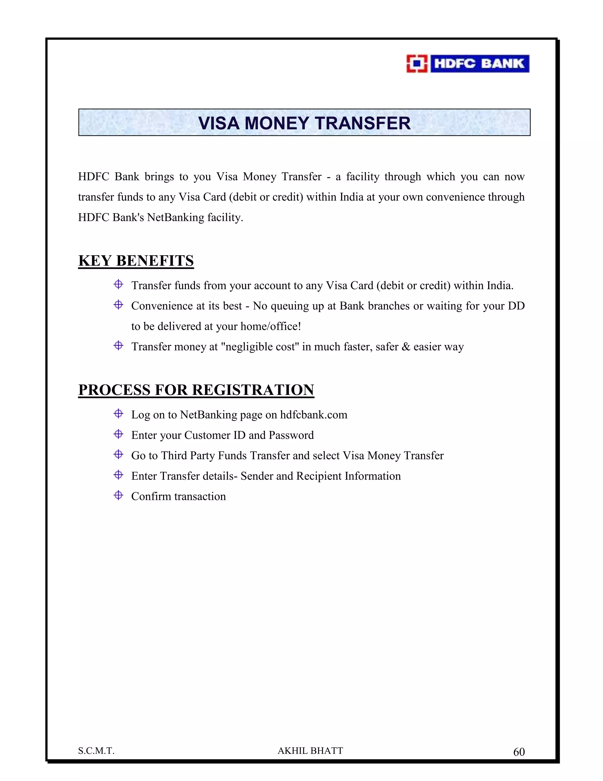 S.C.M.T. AKHIL BHATT 60
VISA MONEY TRANSFER
HDFC Bank brings to you Visa Money Transfer - a facility through which you can now
transfer funds to any Visa Card (debit or credit) within India at your own convenience through
HDFC Bank's NetBanking facility.
KEY BENEFITS
Transfer funds from your account to any Visa Card (debit or credit) within India.
Convenience at its best - No queuing up at Bank branches or waiting for your DD
to be delivered at your home/office!
Transfer money at "negligible cost'' in much faster, safer & easier way
PROCESS FOR REGISTRATION
Log on to NetBanking page on hdfcbank.com
Enter your Customer ID and Password
Go to Third Party Funds Transfer and select Visa Money Transfer
Enter Transfer details- Sender and Recipient Information
Confirm transaction
 