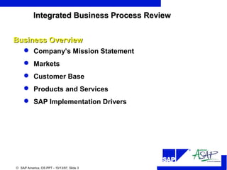 R
© SAP America, OS.PPT - 10/13/97, Slide 3
 Company’s Mission Statement
 Markets
 Customer Base
 Products and Services
 SAP Implementation Drivers
Business OverviewBusiness Overview
Integrated Business Process ReviewIntegrated Business Process Review
 